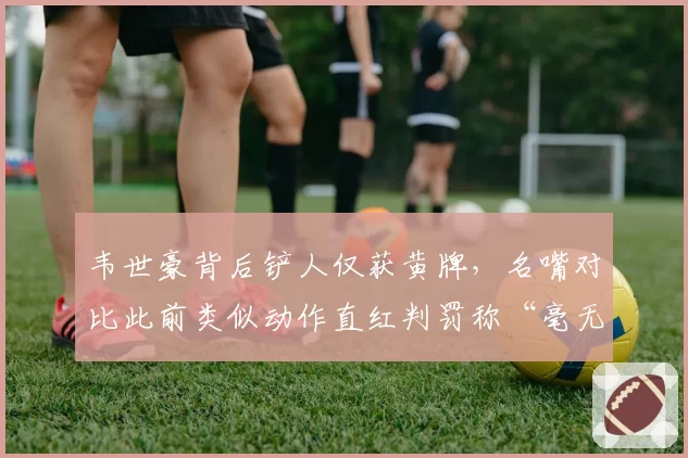 韦世豪背后铲人仅获黄牌，名嘴对比此前类似动作直红判罚称“毫无统一标准”
