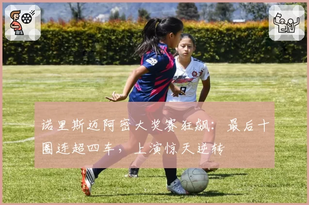 诺里斯迈阿密大奖赛狂飙:最后十圈连超四车,上演惊天逆转