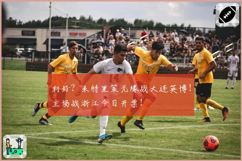 利好?米特里策无缘战大连英博!主场战浙江今日开票!