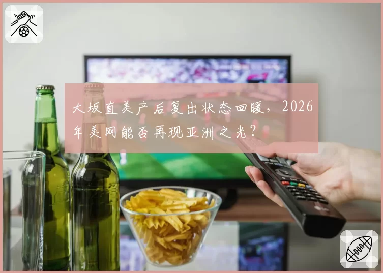 大坂直美产后复出状态回暖,2026年美网能否再现亚洲之光?