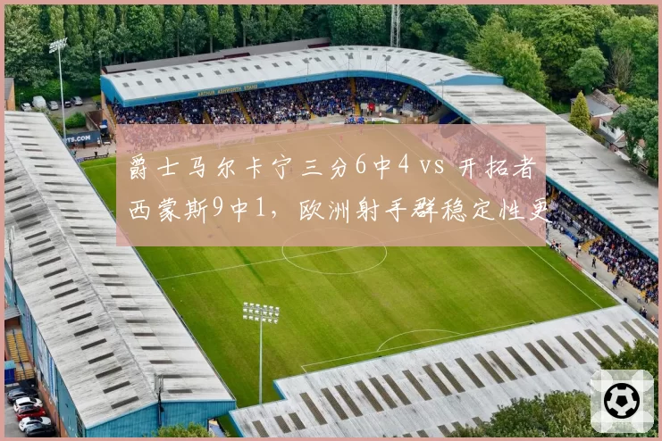 爵士马尔卡宁三分6中4 vs 开拓者西蒙斯9中1,欧洲射手群稳定性更胜一筹