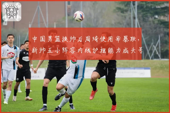 中国男篮换帅后周琦使用率暴跌，新帅五小阵容内线护框能力成头号隐患