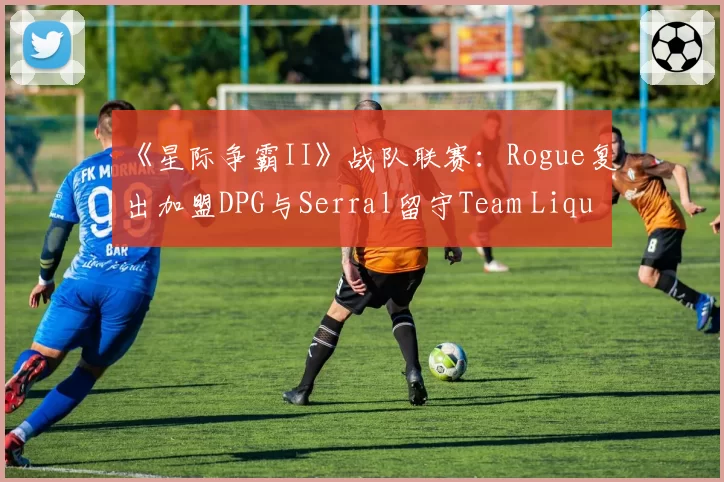 《星际争霸II》战队联赛：Rogue复出加盟DPG与Serral留守Team Liquid的路径选择