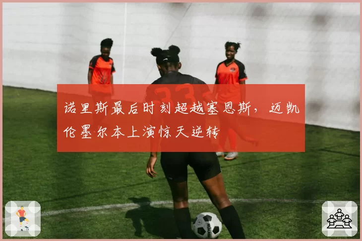 诺里斯最后时刻超越塞恩斯,迈凯伦墨尔本上演惊天逆转