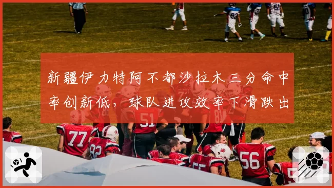 新疆伊力特阿不都沙拉木三分命中率创新低,球队进攻效率下滑跌出前四