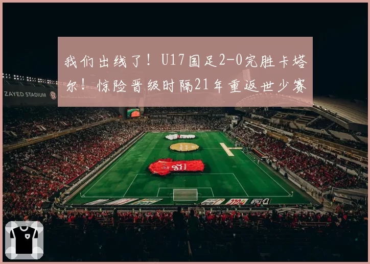 我们出线了！U17国足2-0完胜卡塔尔！惊险晋级时隔21年重返世少赛