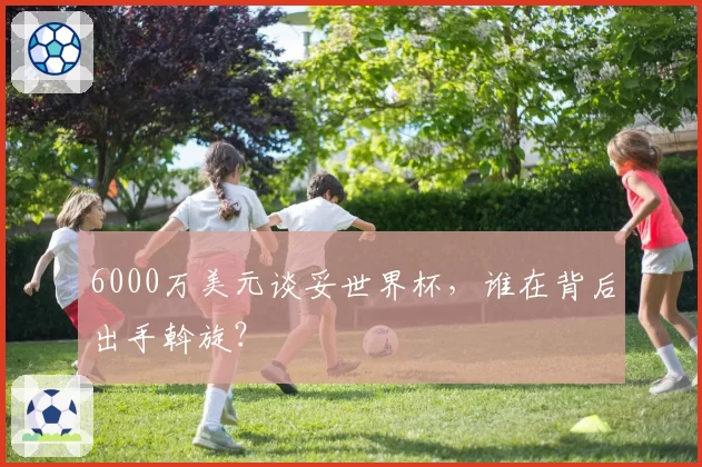 6000万美元谈妥世界杯，谁在背后出手斡旋？