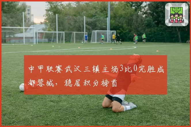 中甲联赛武汉三镇主场3比0完胜成都蓉城，稳居积分榜首