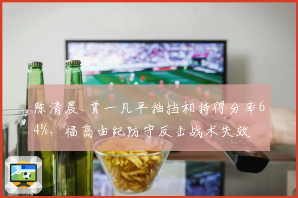 陈清晨_贾一凡平抽挡相持得分率64%,福岛由纪防守反击战术失效