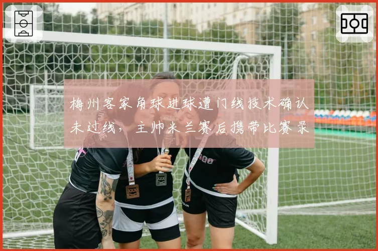 梅州客家角球进球遭门线技术确认未过线,主帅米兰赛后携带比赛录像质问裁判