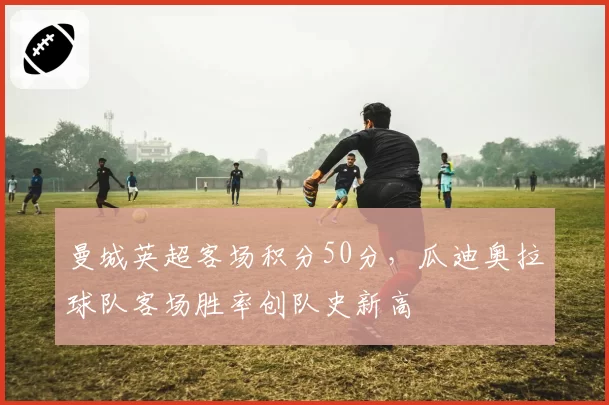 曼城英超客场积分50分，瓜迪奥拉球队客场胜率创队史新高