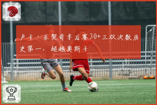 卢卡·东契奇季后赛30+三双次数历史第一,超越奥斯卡