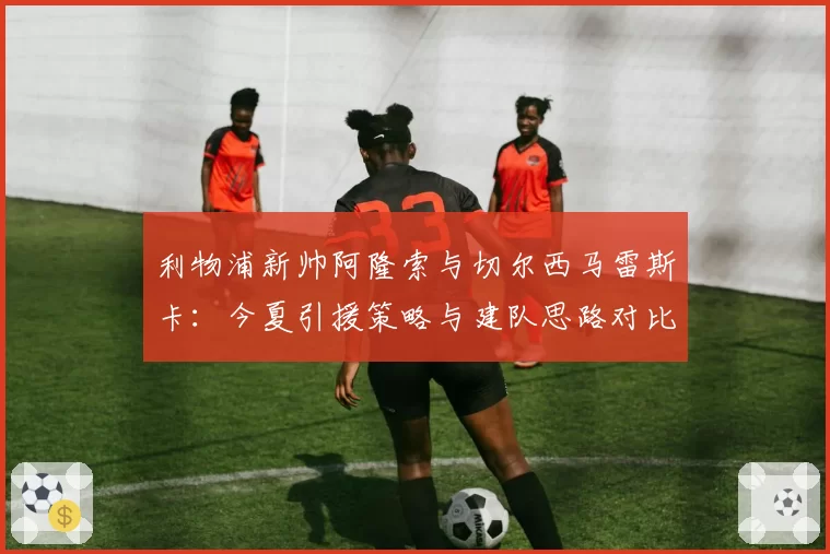 利物浦新帅阿隆索与切尔西马雷斯卡:今夏引援策略与建队思路对比