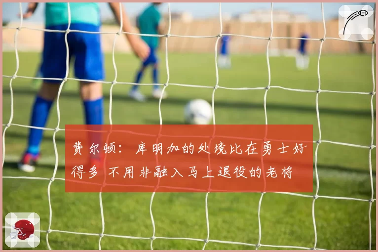 费尔顿:库明加的处境比在勇士好得多 不用非融入马上退役的老将