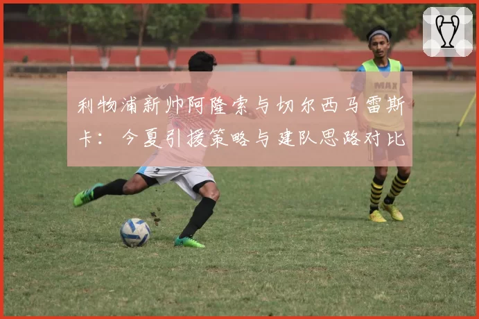 利物浦新帅阿隆索与切尔西马雷斯卡:今夏引援策略与建队思路对比