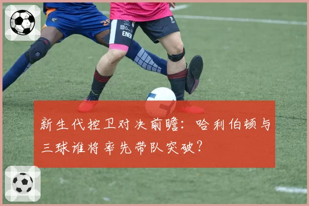 新生代控卫对决前瞻：哈利伯顿与三球谁将率先带队突破？