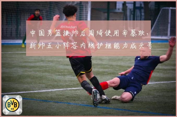 中国男篮换帅后周琦使用率暴跌，新帅五小阵容内线护框能力成头号隐患