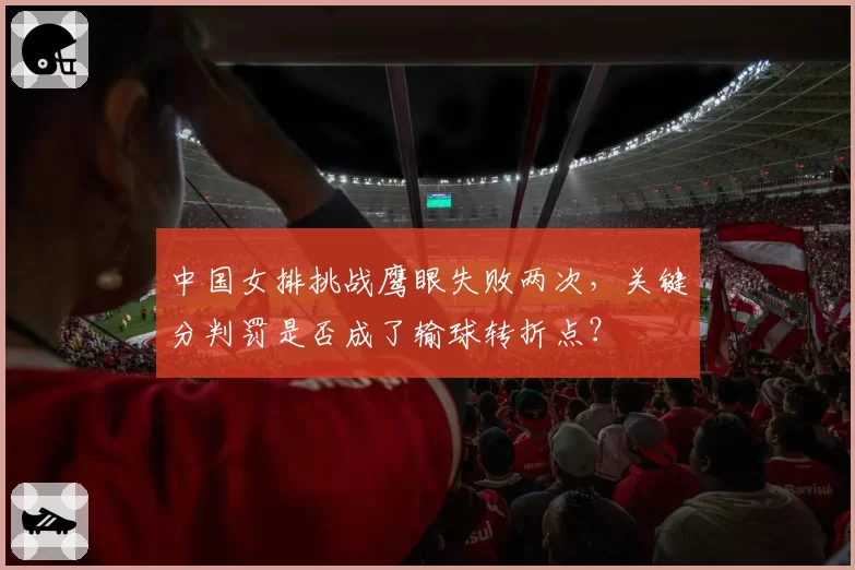 中国女排挑战鹰眼失败两次，关键分判罚是否成了输球转折点？