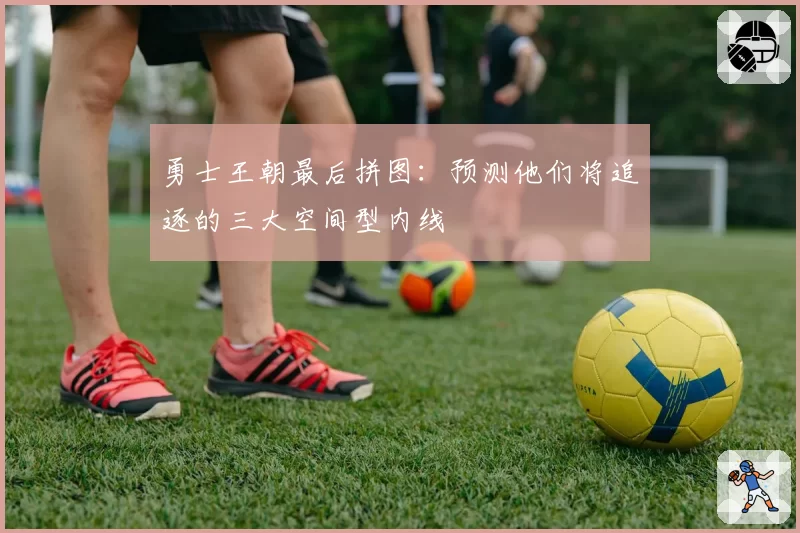 勇士王朝最后拼图：预测他们将追逐的三大空间型内线