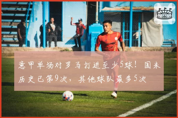意甲单场对罗马打进至少5球！国米历史已第9次，其他球队最多5次