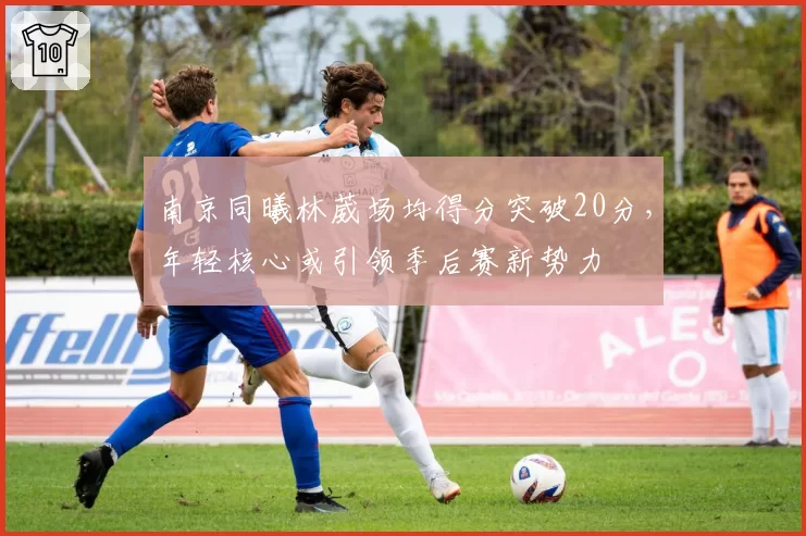 南京同曦林葳场均得分突破20分，年轻核心或引领季后赛新势力