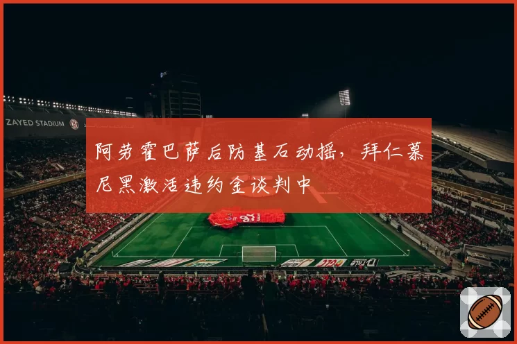 阿劳霍巴萨后防基石动摇，拜仁慕尼黑激活违约金谈判中