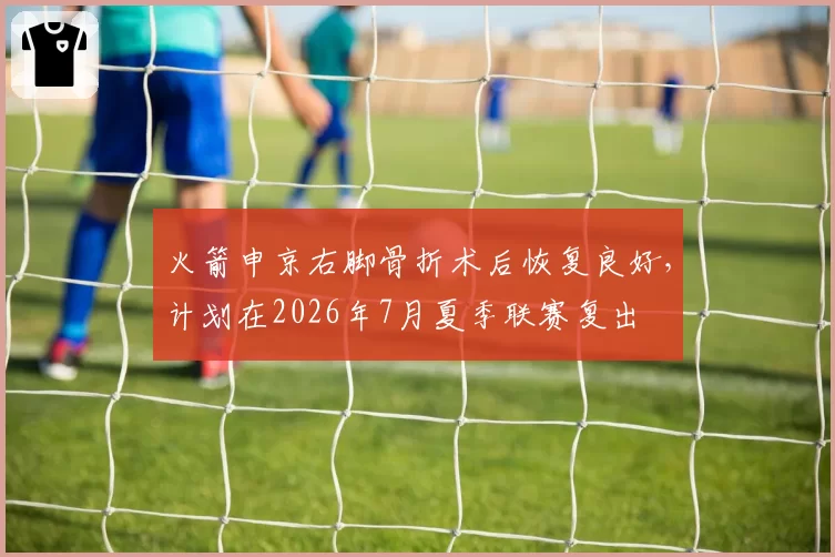火箭申京右脚骨折术后恢复良好,计划在2026年7月夏季联赛复出