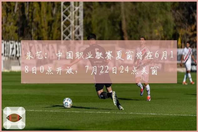 朱艺:中国职业联赛夏窗将在6月18日0点开放,7月22日24点关窗