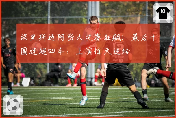 诺里斯迈阿密大奖赛狂飙:最后十圈连超四车,上演惊天逆转