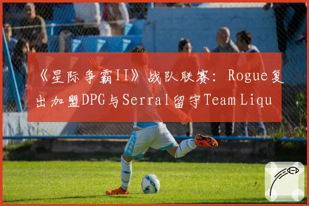 《星际争霸II》战队联赛：Rogue复出加盟DPG与Serral留守Team Liquid的路径选择