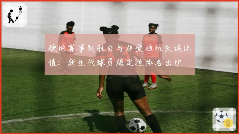 硬地赛事制胜分与非受迫性失误比值:新生代球员稳定性排名出炉