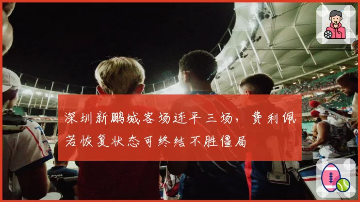 深圳新鹏城客场连平三场,费利佩若恢复状态可终结不胜僵局