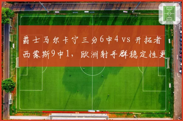爵士马尔卡宁三分6中4 vs 开拓者西蒙斯9中1,欧洲射手群稳定性更胜一筹