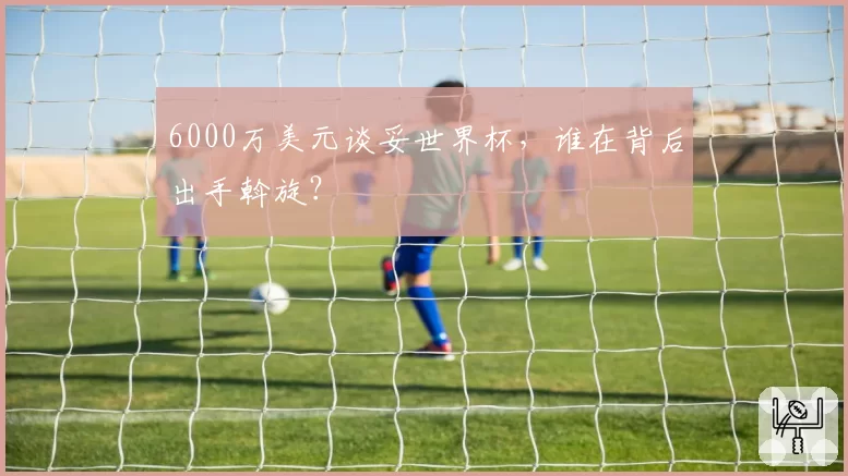 6000万美元谈妥世界杯，谁在背后出手斡旋？
