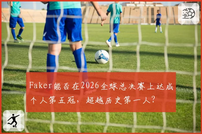 Faker能否在2026全球总决赛上达成个人第五冠,超越历史第一人?