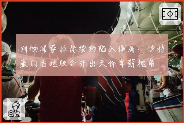 利物浦萨拉赫续约陷入僵局，沙特豪门吉达联合开出天价年薪挖角