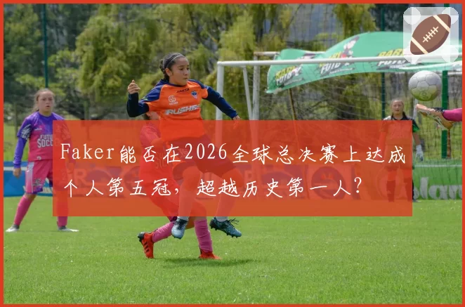 Faker能否在2026全球总决赛上达成个人第五冠,超越历史第一人?