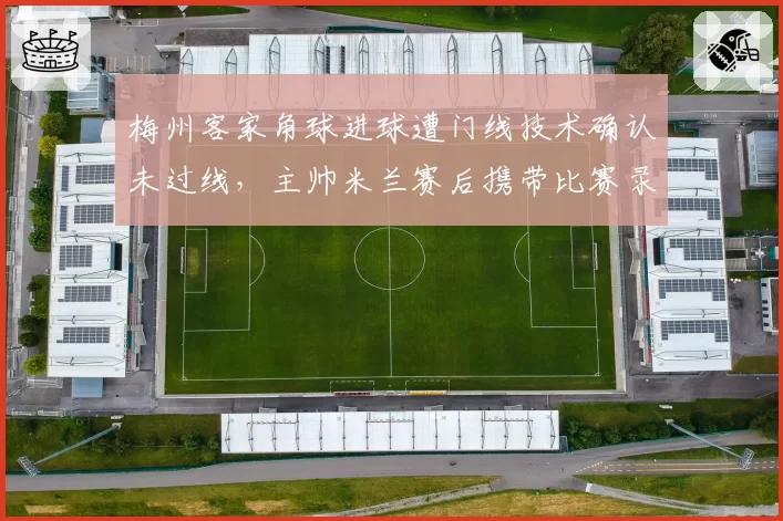 梅州客家角球进球遭门线技术确认未过线,主帅米兰赛后携带比赛录像质问裁判