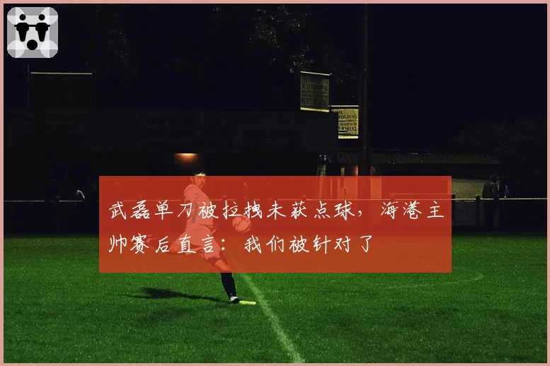 武磊单刀被拉拽未获点球,海港主帅赛后直言:我们被针对了