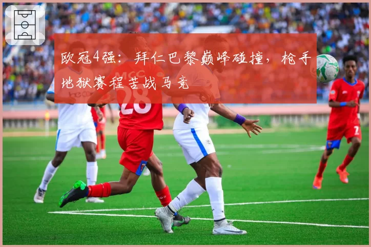 欧冠4强：拜仁巴黎巅峰碰撞，枪手地狱赛程苦战马竞