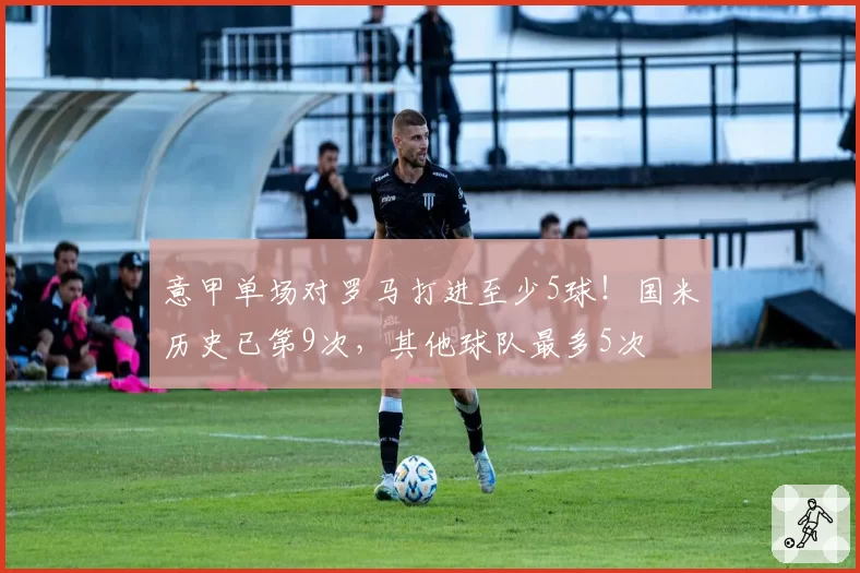 意甲单场对罗马打进至少5球！国米历史已第9次，其他球队最多5次