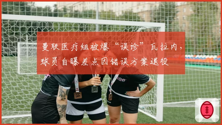 曼联医疗组被爆“误诊”瓦拉内，球员自曝差点因错误方案退役