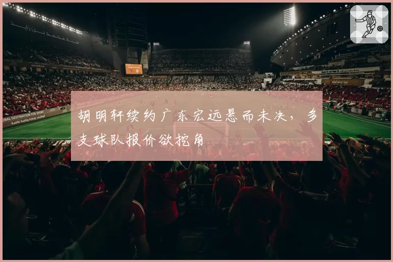 胡明轩续约广东宏远悬而未决,多支球队报价欲挖角