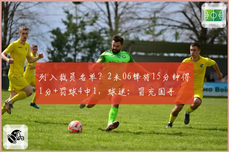 列入裁员名单？2米06锋将15分钟得1分+罚球4中1，球迷：冒充国手