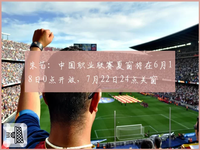 朱艺:中国职业联赛夏窗将在6月18日0点开放,7月22日24点关窗