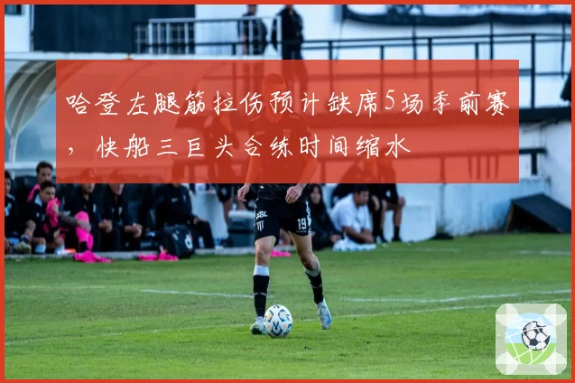 哈登左腿筋拉伤预计缺席5场季前赛,快船三巨头合练时间缩水