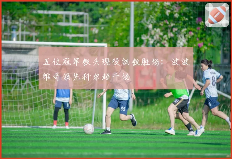 五位冠军教头现役执教胜场：波波维奇领先科尔超千场