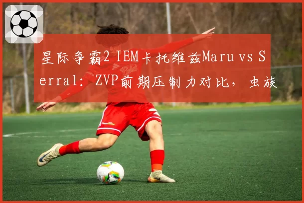 星际争霸2 IEM卡托维兹Maru vs Serral:ZVP前期压制力对比,虫族扩张速度落后0.3秒