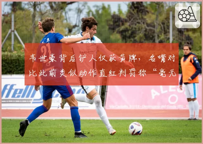 韦世豪背后铲人仅获黄牌，名嘴对比此前类似动作直红判罚称“毫无统一标准”