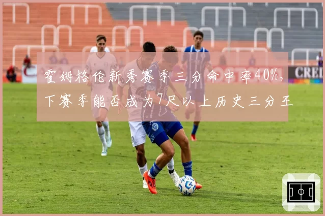 霍姆格伦新秀赛季三分命中率40%，下赛季能否成为7尺以上历史三分王？